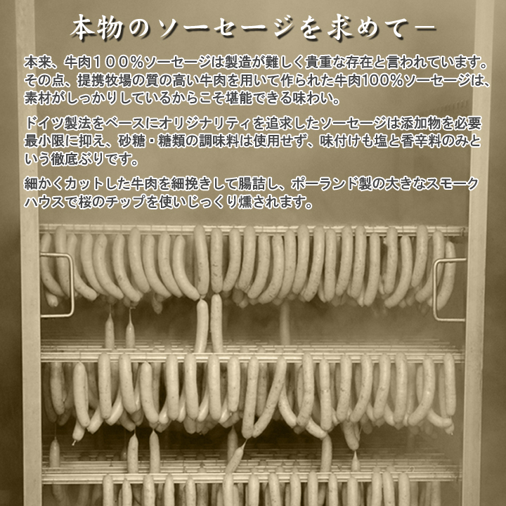 本来、牛肉100％のソーセージは製造が難しく貴重な存在と言われています。
その点、十勝スロウフードの質高い牛肉を用いて作られた牛肉100％ソーセージは、素材がしっかりしているからこそ堪能できる味わい。
ドイツ製法をベースにオリジナリティを追求したソーセージは添加物を必要最小限に抑え、砂糖・糖類の調味料は使用せず味付けも塩と香辛料のみという徹底ぶりです。
細かくカットした牛肉を細挽きして腸詰し、ポーランド製の大きなスモークハウスで桜のチップを使いじっくり燻されます。