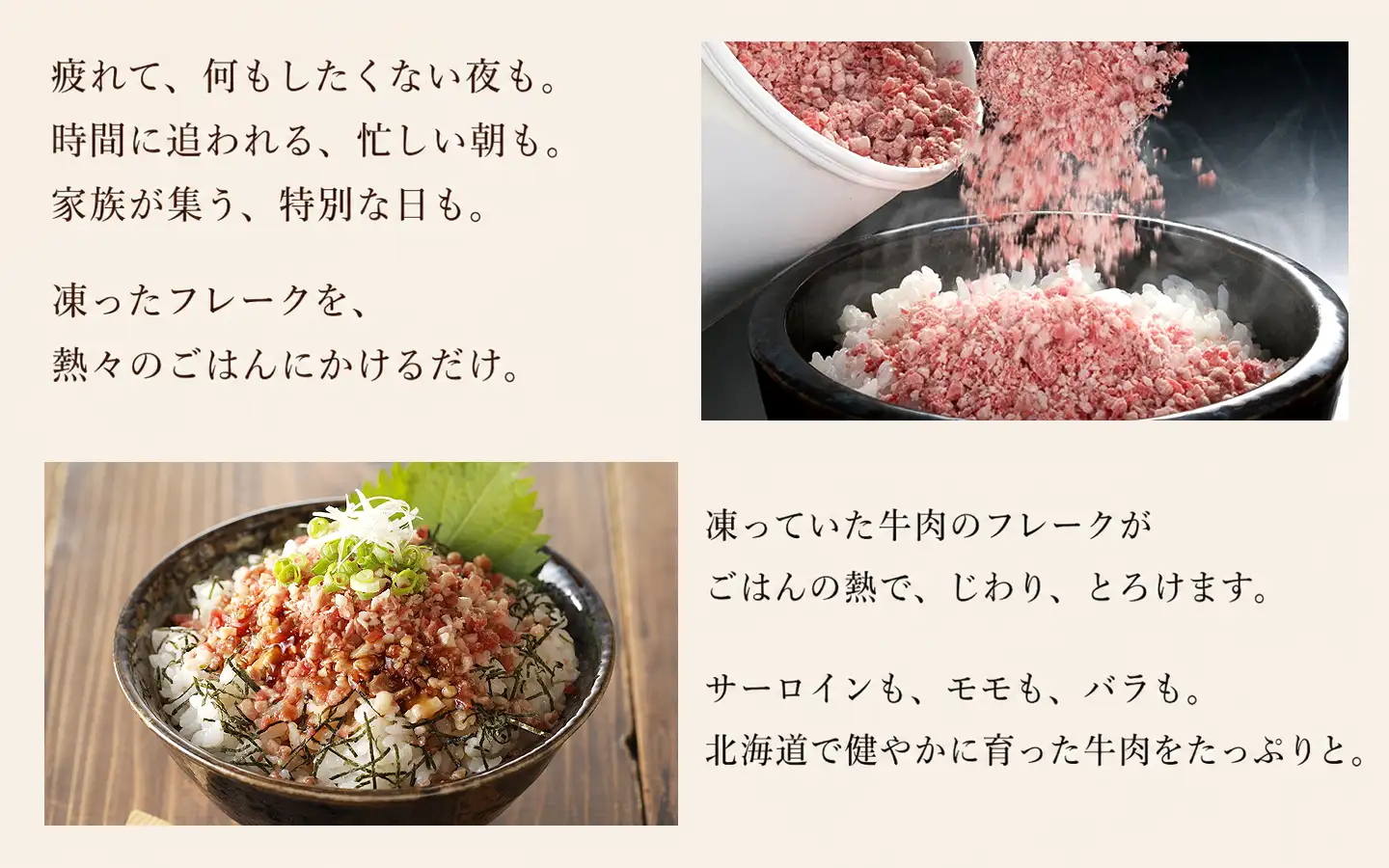 疲れて、何もしたくない夜も。時間に追われる、忙しい朝も。家族が集う、特別な日も。,凍ったフレークを、熱々ごはんにかけるだけ。凍っていた牛肉のフレークがごはんの熱で、じわり、とろけます,サーロインも、ヒレも、モモも、バラも。北海道で健やかに育った牛肉をたっぷりと。