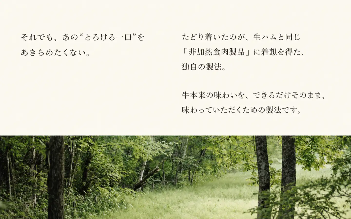それでも、あのとろける一口をあきらめたくない。,たどり着いたのが、生ハムと同じ「非加熱食肉製品」に着想を得た、独自の製法。,牛本来の味わいを、できるだけそのまま、味わっていただくための製法です。