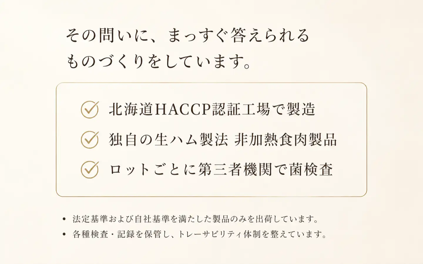 その問いに、まっすく答えられるものづくりをしています。,北海道HACCP認証工場で製造,独自の生ハム製法,非加熱食肉製品,ロットごとに第三者機関で菌検査,法定基準および自社基準を満たした製品のみを出荷しています。,各種検査・記録を保管し、トレーサビリティ体制を整えています。