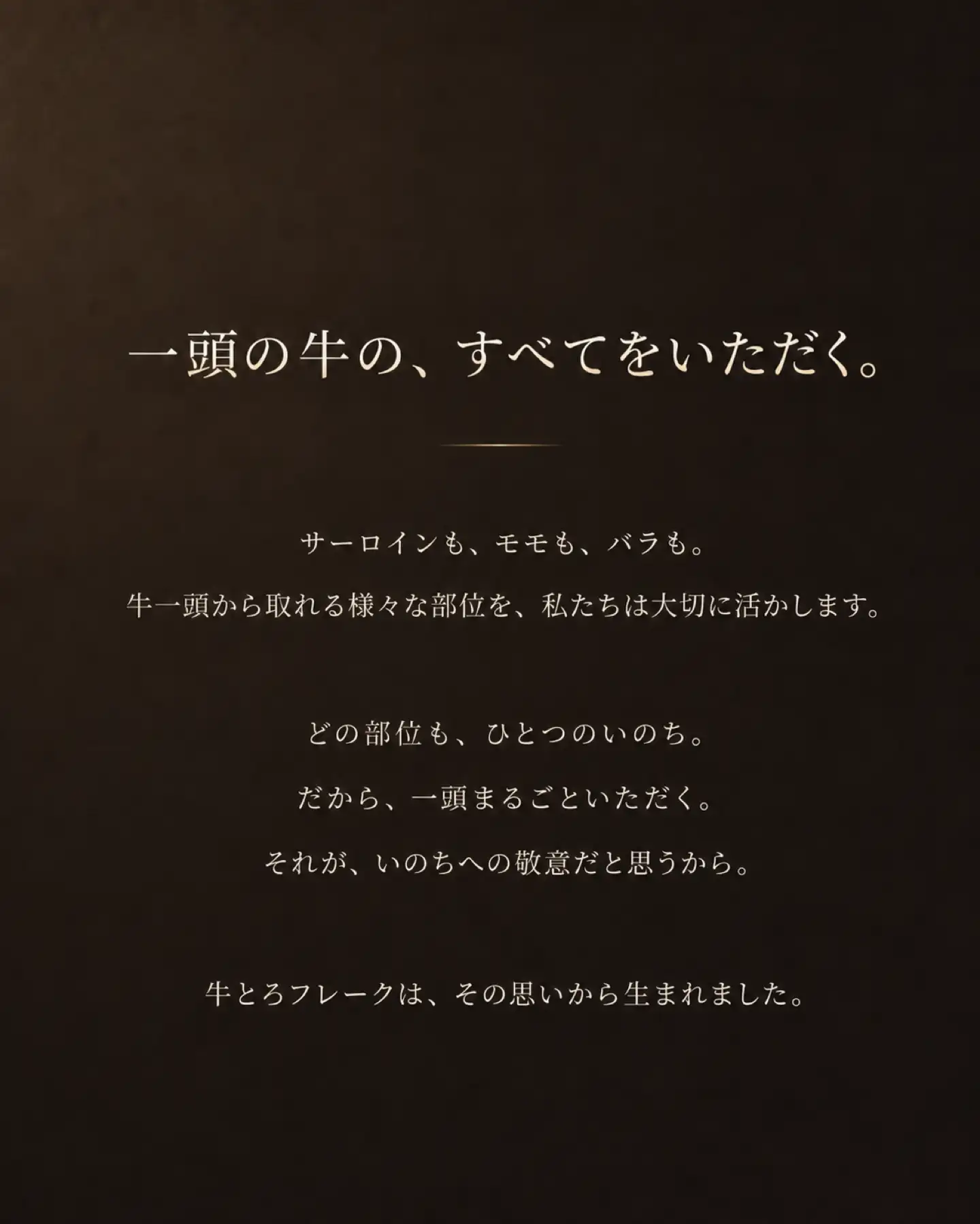 一頭の牛の、すべてをいただく。,サーロインも、ヒレも、モモも、バラも。,牛一頭から取れる様々な部位を、私たちは大切に活かします。,どの部位も、ひとつのいのち。だから、一頭まるごといただく。それが、いのちへの敬意だと思うから。,牛とろフレークは、その思いから生まれました。