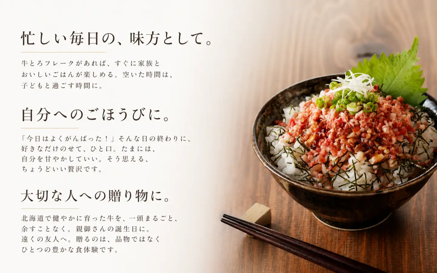 忙しい毎日の、味方として。牛とろフレークがあれば、すぐに家族とおいしいごはんが楽しめる。空いた時間は、子どもと過ごす時間に。,自分へのごほうびに。今日はよくがんばった！そんな日の終わりに、好きなだけのせて、ひと口。たまには、自分を甘やかしていい。そう思える、ちょうどいい贅沢です。,大切な人への贈り物。北海道で健やかに育った牛を、一頭まるごと、余すことなく。親御さんの誕生日に。遠くの友人へ。贈るのは、品物ではなくひとつの豊かな食体験です。