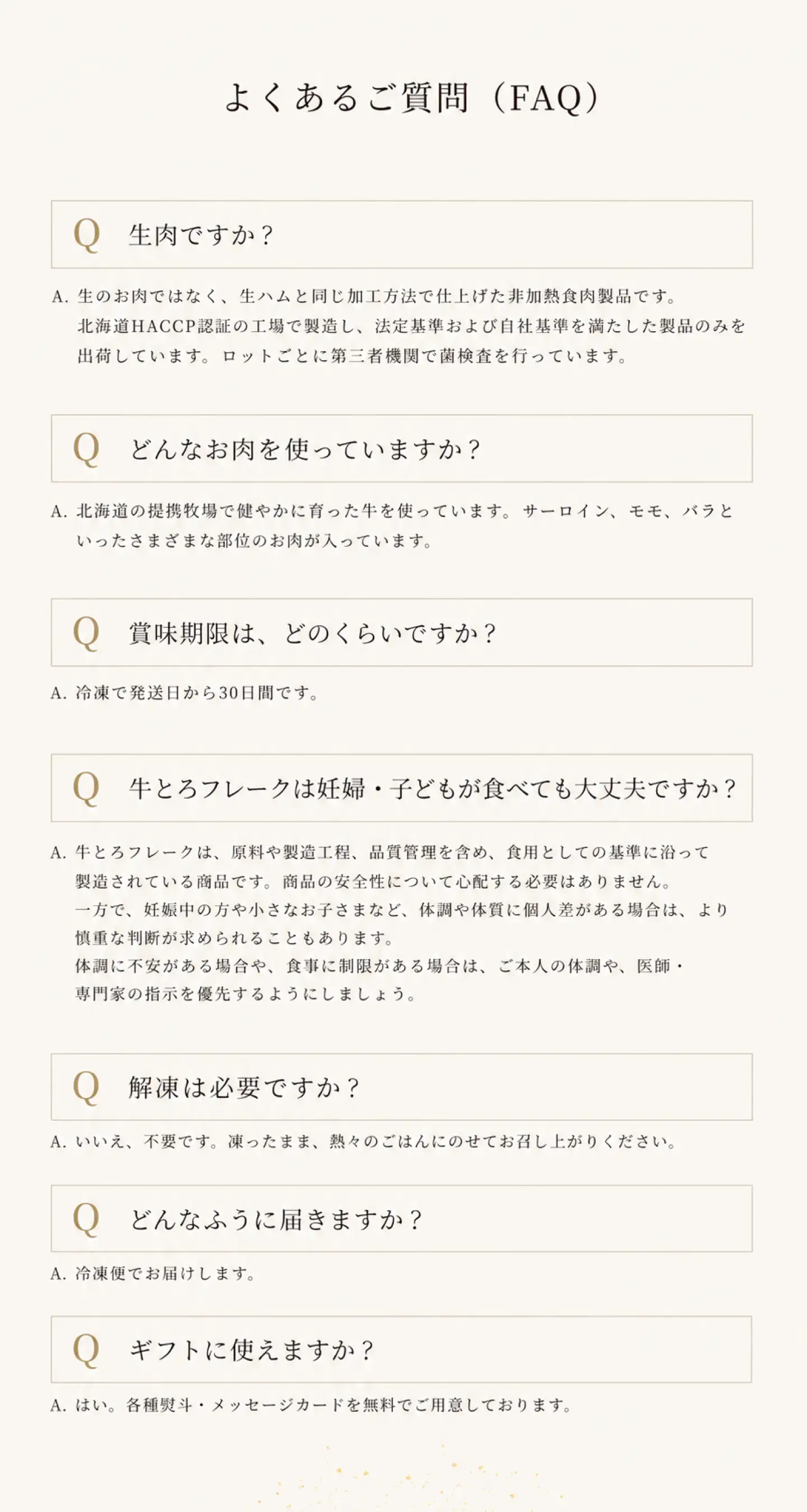 よくあるご質問,生肉ですか？,生のお肉ではなく、生ハムと同じ加工方法で仕上げた非加熱食肉製品です。北海道HACCP認証の工場で製造し、法定基準および自社基準を満たした製品のみ出荷しています。ロットごとに第三者機関で菌検査を行っています。,どんなお肉を使っていますか？,北海道の提携牧場で健やかに育った牛を使っています。サーロイン、ヒレ、モモ、バラといったさまざまな部位のお肉が入っています。,賞味期限は、どのくらいですか？,冷凍で発送日から30日間です。,牛とろフレークは妊婦・子どもが食べても大丈夫ですか？,牛とろフレークは、原料や製造工程、品質管理を含め、食用としての基準に沿って製造されている商品です。商品そのものの安全性について心配する必要はありません。妊娠中の方や小さなお子さまなど、体調や体質に個人差がある場合は、より慎重な判断が求められることもあります。ご本人の体調や、医師・専門家の指示を優先するようにしましょう。,賞味期限は、どのくらいですか？,冷凍で発送日から30日間です。,牛とろフレークは妊婦・子どもが食べても大丈夫ですか？,牛とろフレークは、原料や製造工程、品質管理を含め、食用としての基準に沿って製造されている商品です。商品そのものの安全性について心配する必要はありません。妊娠中の方や小さなお子さまなど、体調や体質に個人差がある場合は、より慎重な判断が求められることもあります。ご本人の体調や、医師・専門家の指示を優先するようにしましょう。,解凍は必要ですか？,不要です。凍ったまま熱々のごはんにのせてお召し上がりください。,どんなふうに届きますか？冷凍便でお届けします。,ギフトに使えますか？各種熨斗・メッセージカードを無料でご用意しております。