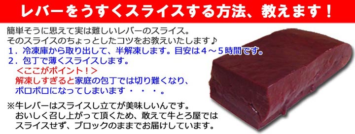 おいしいスライスの仕方！ １．冷凍庫から取出して半解凍します。目安は４?５時間。２．包丁で薄くスライスします。解凍しすぎると、家庭の包丁では切り難くなります。※　牛レバーはスライスし立てがおいしいです。おいしく召し上がって頂くため敢えてコチラではスライスしておりません。